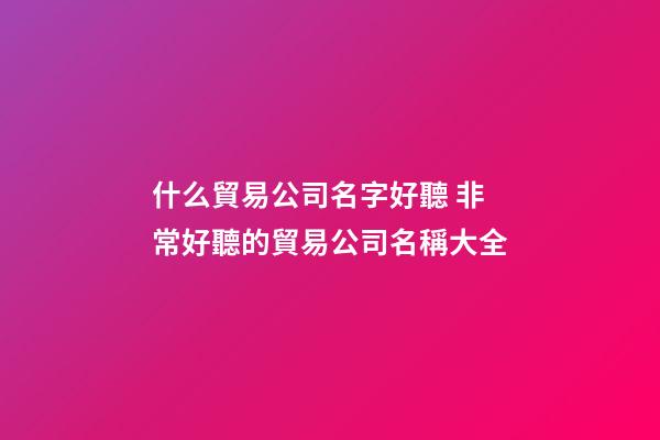 什么貿易公司名字好聽 非常好聽的貿易公司名稱大全
